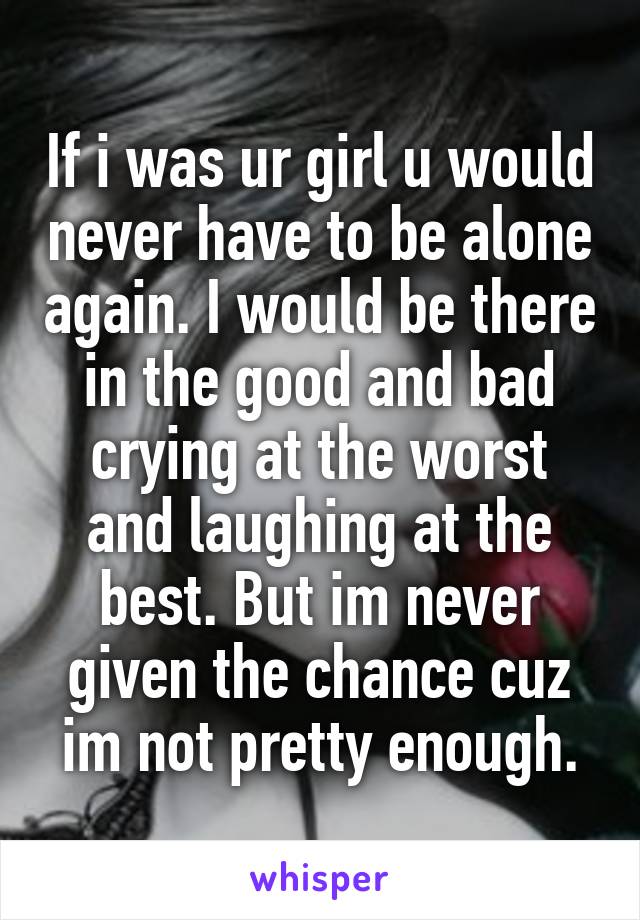 If i was ur girl u would never have to be alone again. I would be there in the good and bad crying at the worst and laughing at the best. But im never given the chance cuz im not pretty enough.