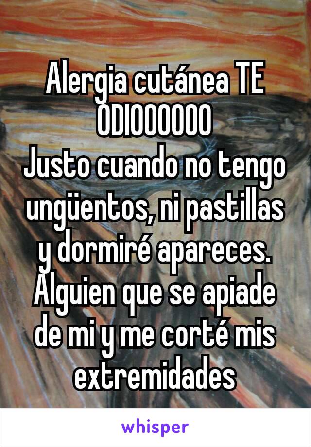 Alergia cutánea TE ODIOOOOOO
Justo cuando no tengo ungüentos, ni pastillas y dormiré apareces.
Alguien que se apiade de mi y me corté mis extremidades