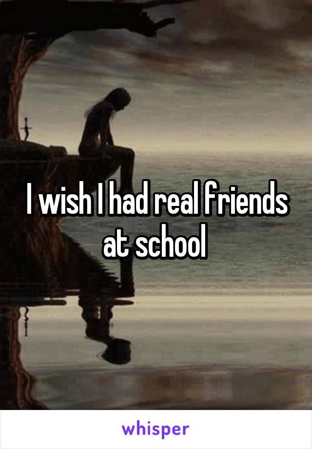 I wish I had real friends at school 