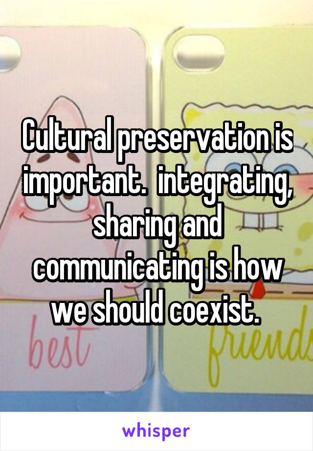 Cultural preservation is important.  integrating, sharing and communicating is how we should coexist. 