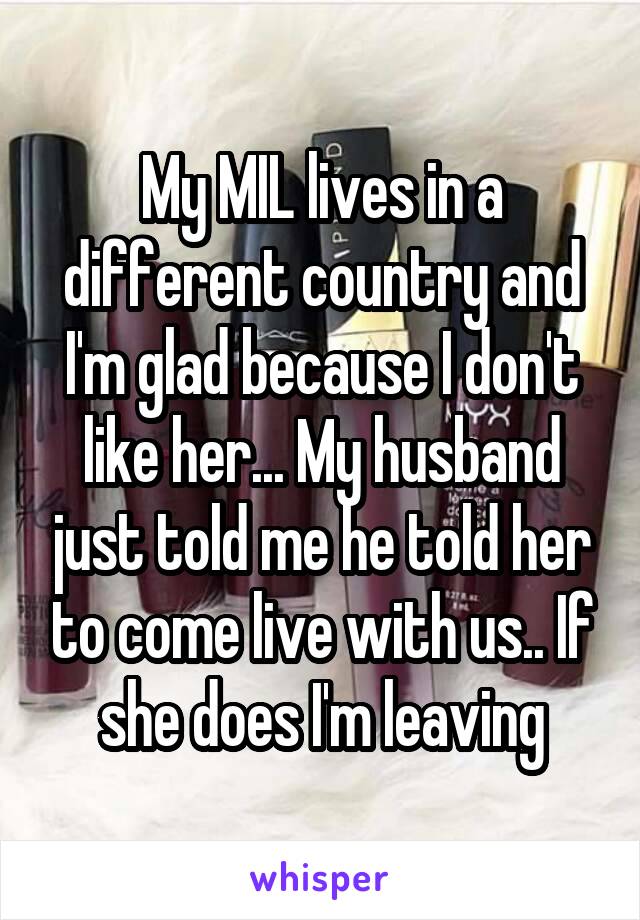 My MIL lives in a different country and I'm glad because I don't like her... My husband just told me he told her to come live with us.. If she does I'm leaving