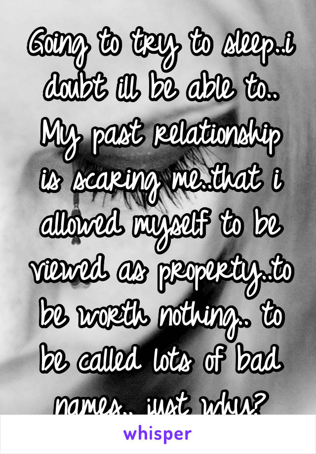 Going to try to sleep..i doubt ill be able to..
My past relationship is scaring me..that i allowed myself to be viewed as property..to be worth nothing.. to be called lots of bad names.. just why?