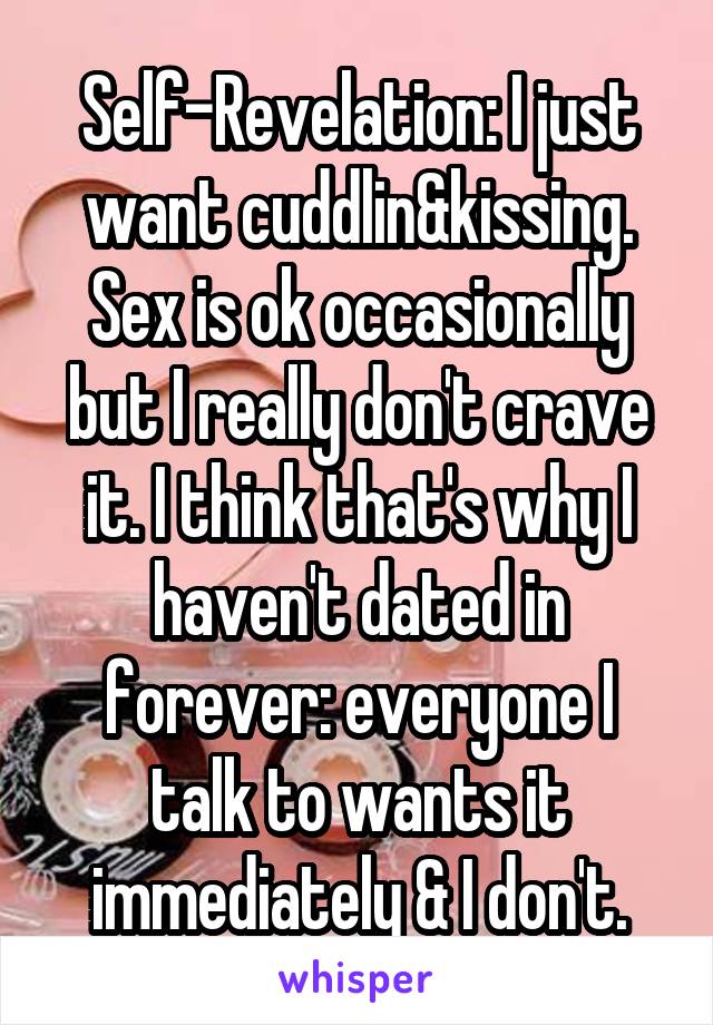 Self-Revelation: I just want cuddlin&kissing. Sex is ok occasionally but I really don't crave it. I think that's why I haven't dated in forever: everyone I talk to wants it immediately & I don't.