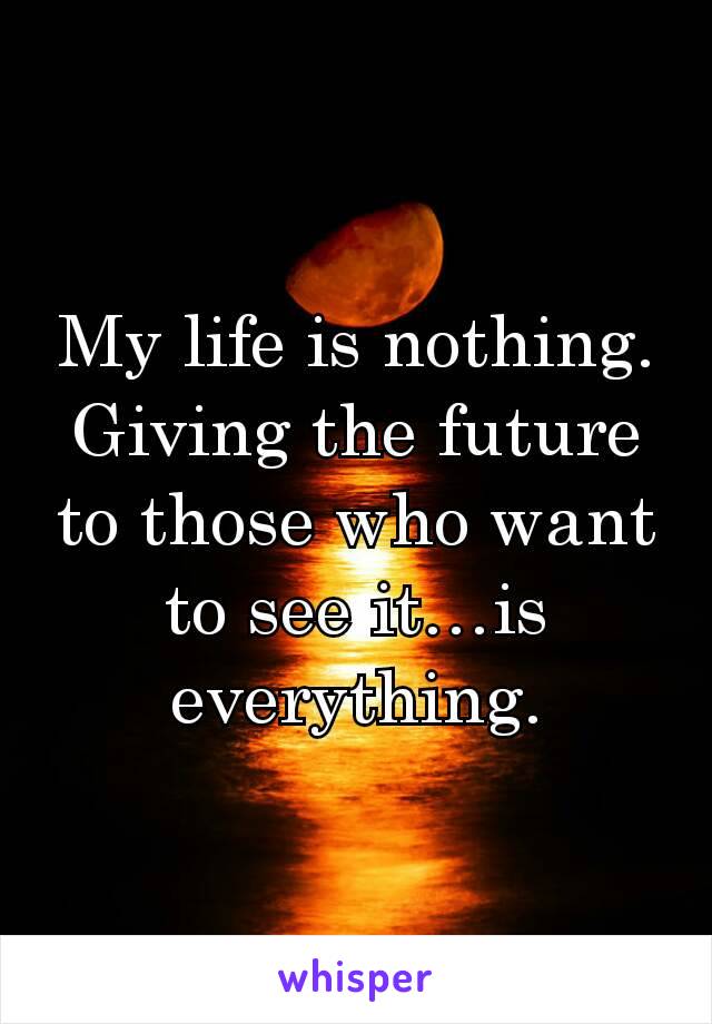 My life is nothing. Giving the future to those who want to see it…is everything.