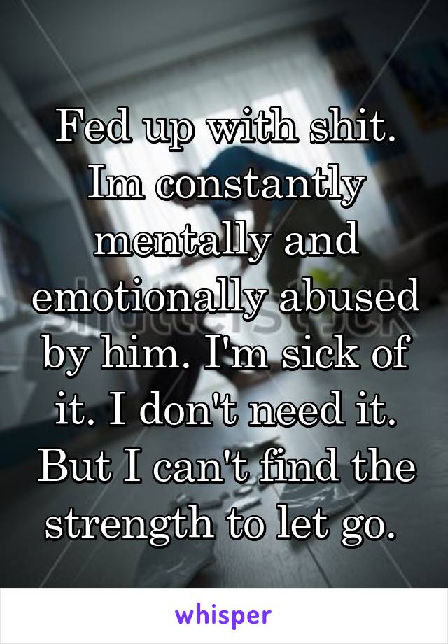 Fed up with shit. Im constantly mentally and emotionally abused by him. I'm sick of it. I don't need it. But I can't find the strength to let go. 