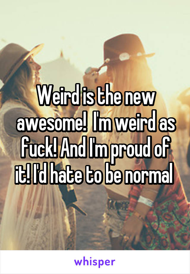 Weird is the new awesome!  I'm weird as fuck! And I'm proud of it! I'd hate to be normal 