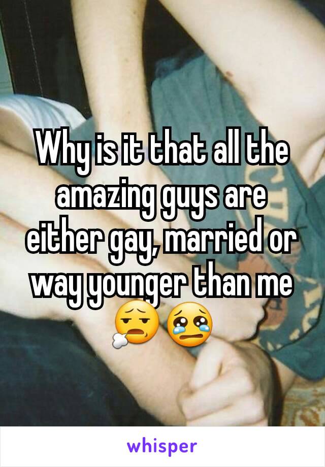 Why is it that all the amazing guys are either gay, married or way younger than me 😧😢