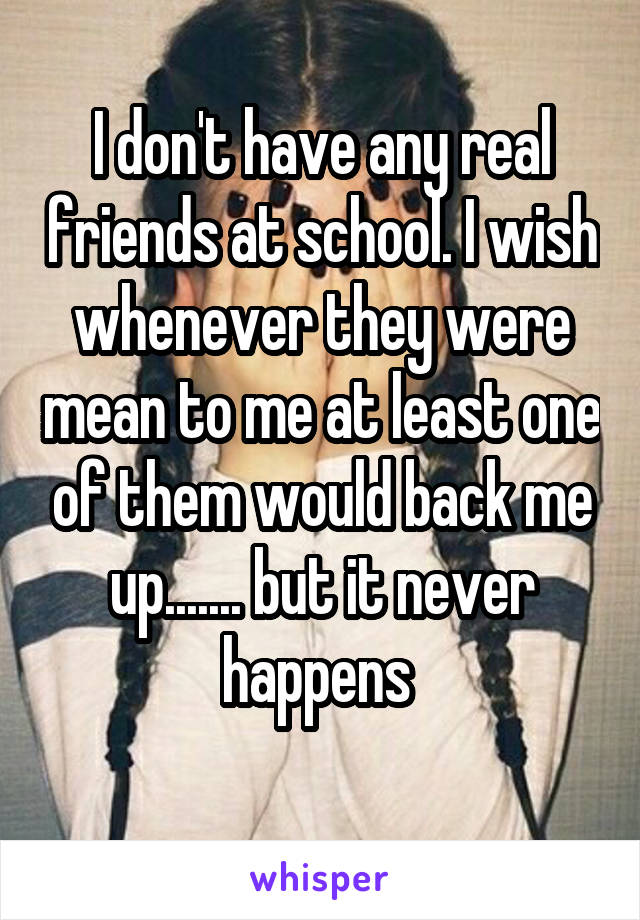 I don't have any real friends at school. I wish whenever they were mean to me at least one of them would back me up....... but it never happens 
