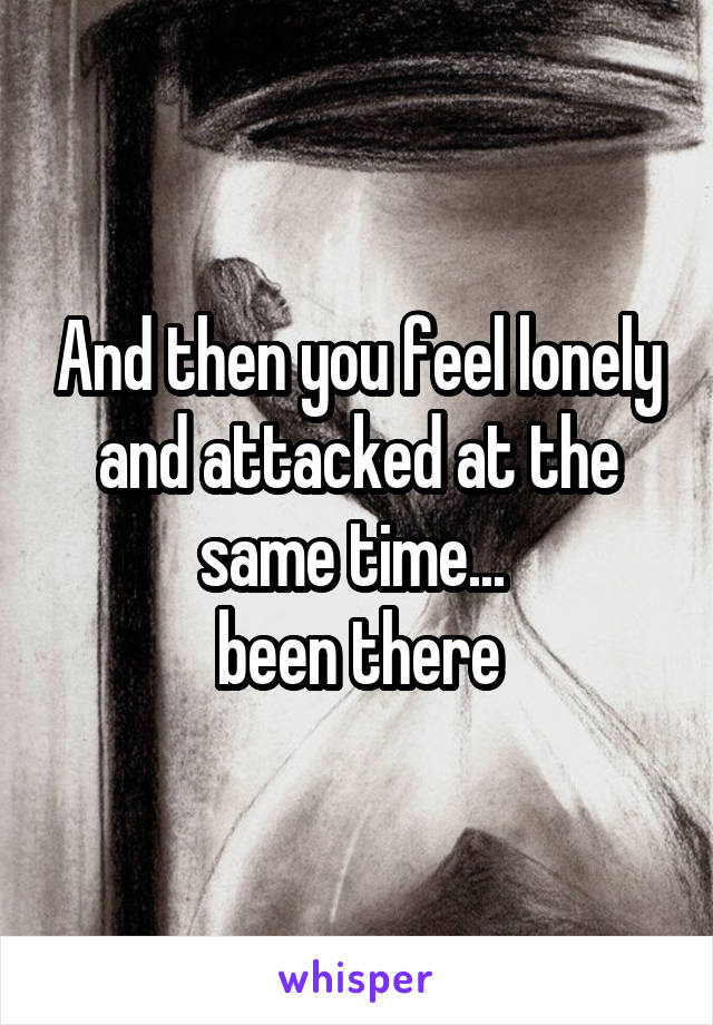 And then you feel lonely and attacked at the same time... 
been there