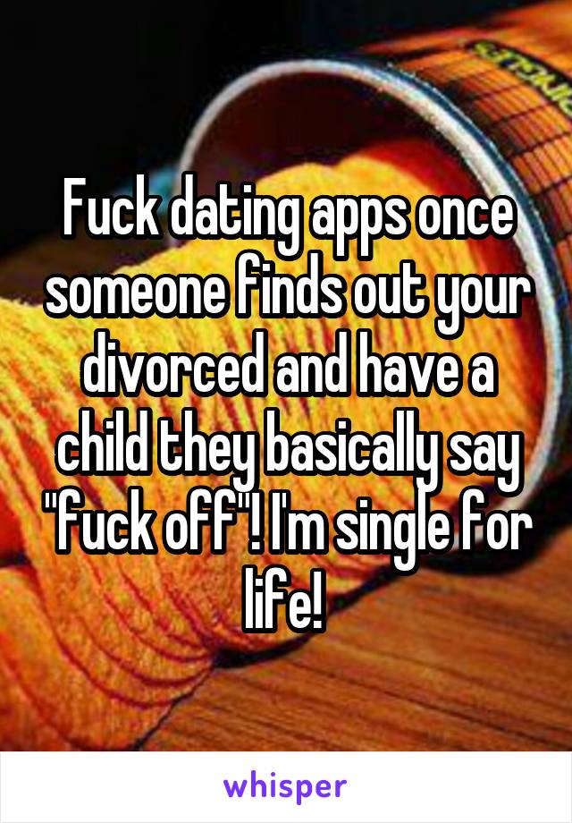 Fuck dating apps once someone finds out your divorced and have a child they basically say "fuck off"! I'm single for life! 