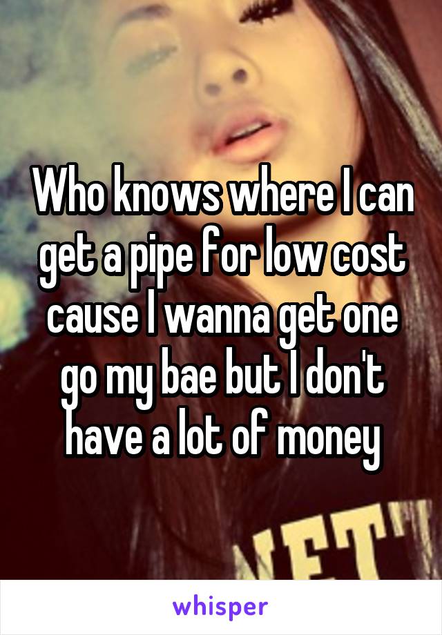 Who knows where I can get a pipe for low cost cause I wanna get one go my bae but I don't have a lot of money