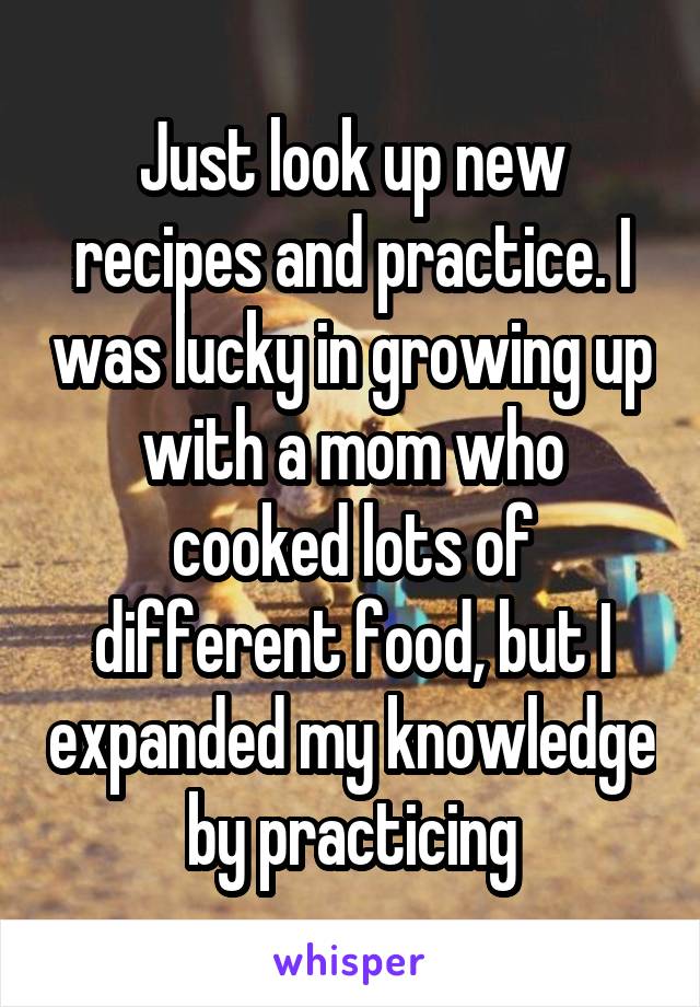 Just look up new recipes and practice. I was lucky in growing up with a mom who cooked lots of different food, but I expanded my knowledge by practicing