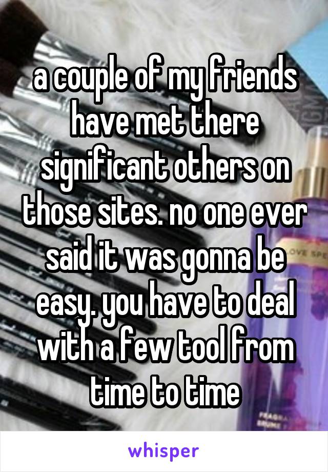 a couple of my friends have met there significant others on those sites. no one ever said it was gonna be easy. you have to deal with a few tool from time to time