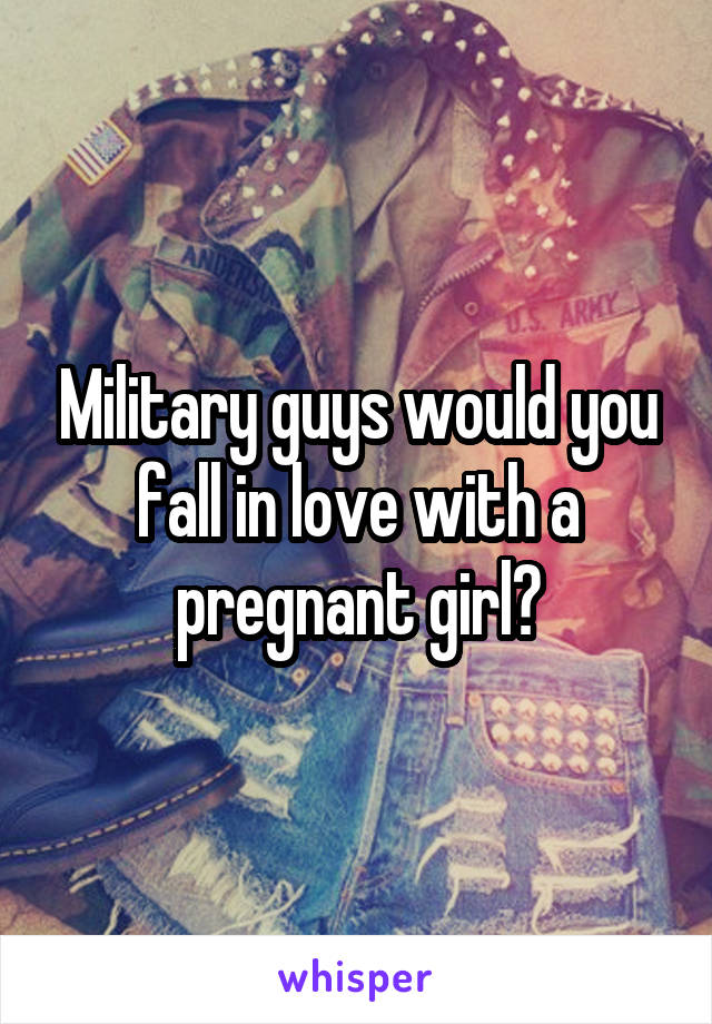 Military guys would you fall in love with a pregnant girl?