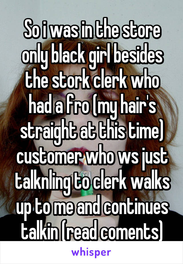 So i was in the store only black girl besides the stork clerk who had a fro (my hair's straight at this time) customer who ws just talknling to clerk walks up to me and continues talkin (read coments)