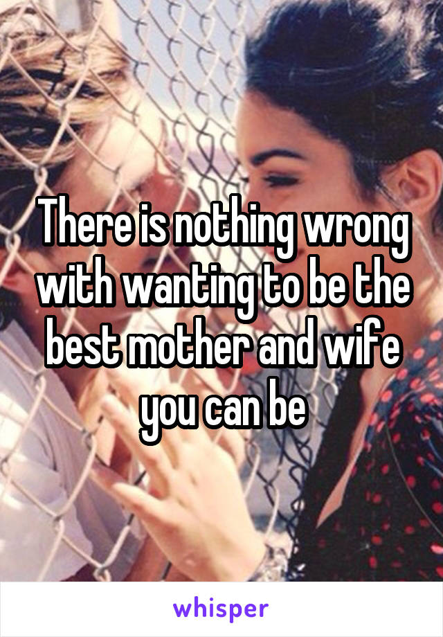 There is nothing wrong with wanting to be the best mother and wife you can be