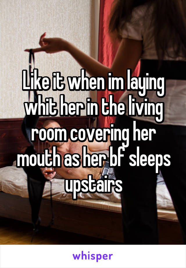 Like it when im laying whit her in the living room covering her mouth as her bf sleeps upstairs