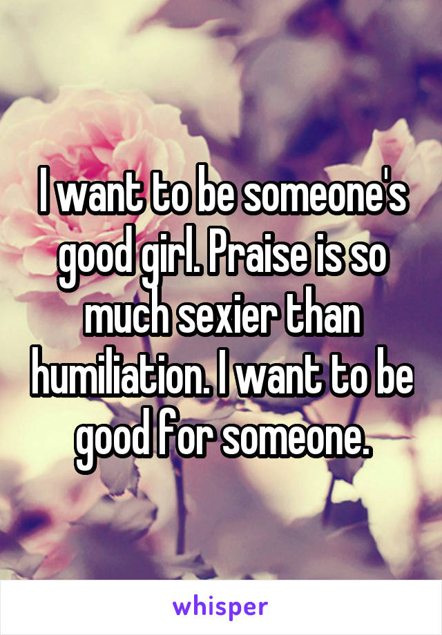 I want to be someone's good girl. Praise is so much sexier than humiliation. I want to be good for someone.