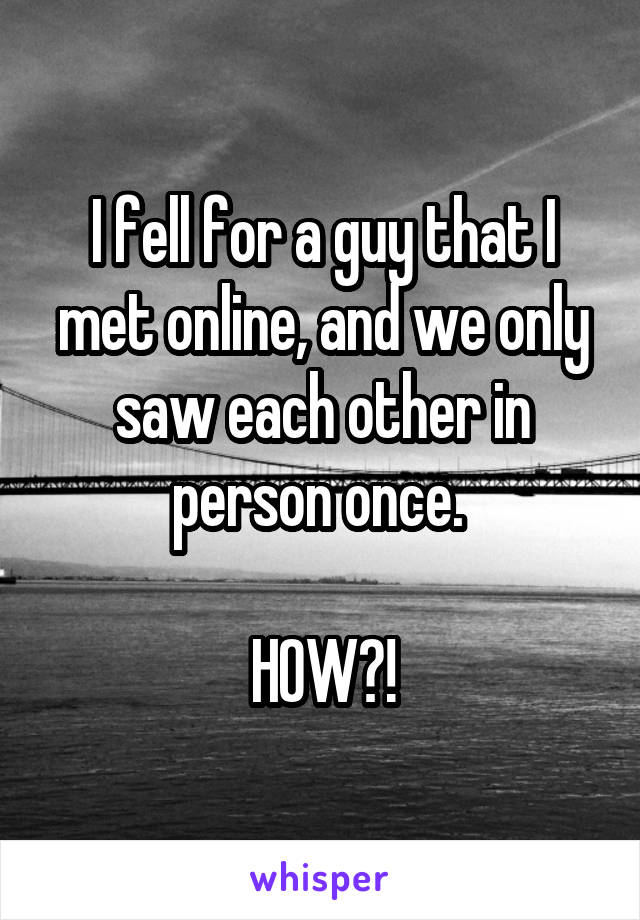 I fell for a guy that I met online, and we only saw each other in person once. 

HOW?!