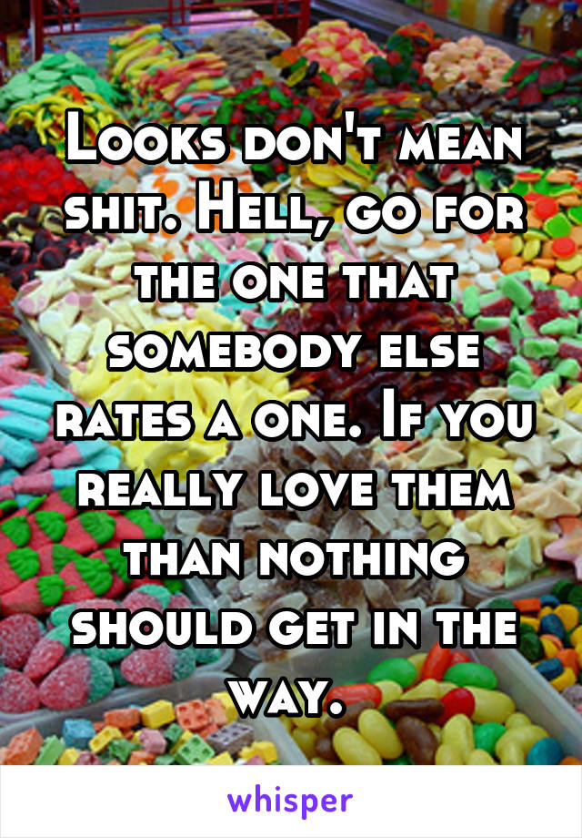 Looks don't mean shit. Hell, go for the one that somebody else rates a one. If you really love them than nothing should get in the way. 