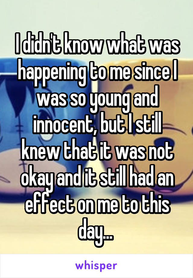 I didn't know what was happening to me since I was so young and innocent, but I still knew that it was not okay and it still had an effect on me to this day... 