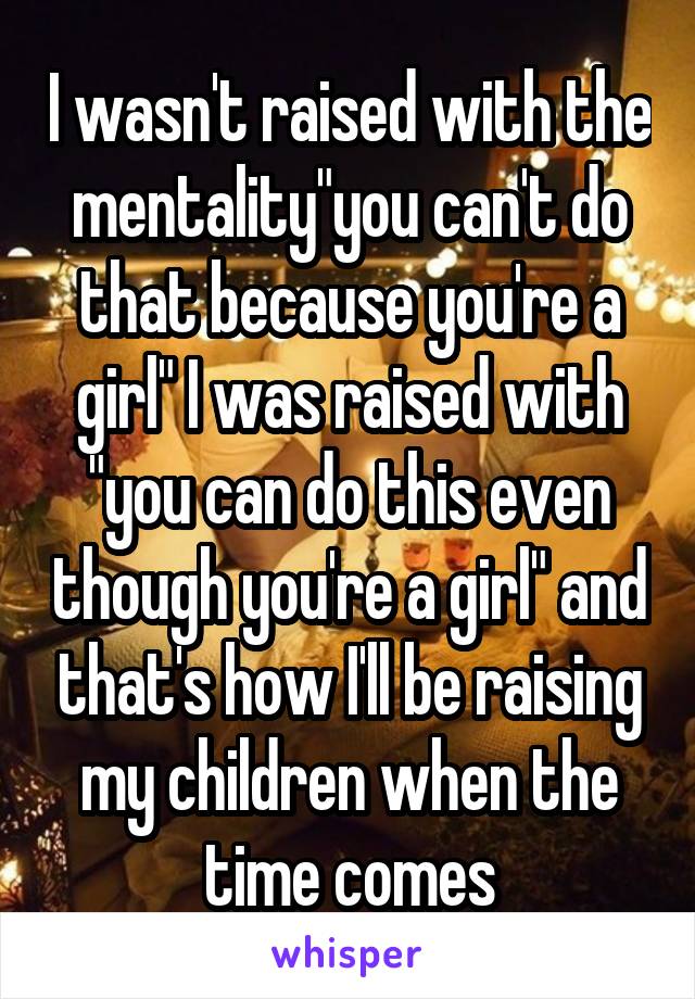 I wasn't raised with the mentality"you can't do that because you're a girl" I was raised with "you can do this even though you're a girl" and that's how I'll be raising my children when the time comes