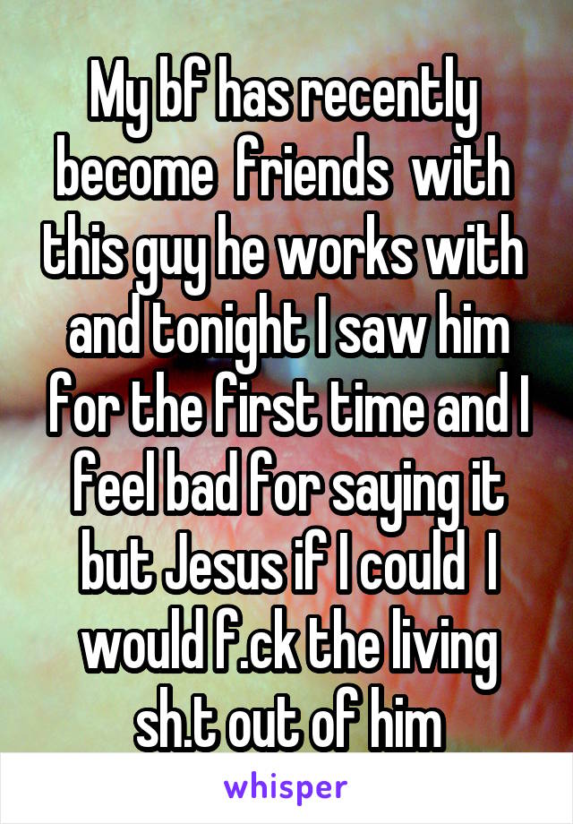 My bf has recently  become  friends  with  this guy he works with  and tonight I saw him for the first time and I feel bad for saying it but Jesus if I could  I would f.ck the living sh.t out of him