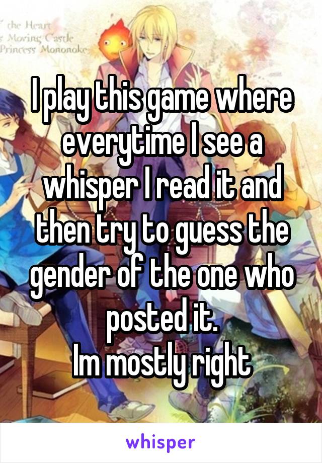 I play this game where everytime I see a whisper I read it and then try to guess the gender of the one who posted it.
Im mostly right