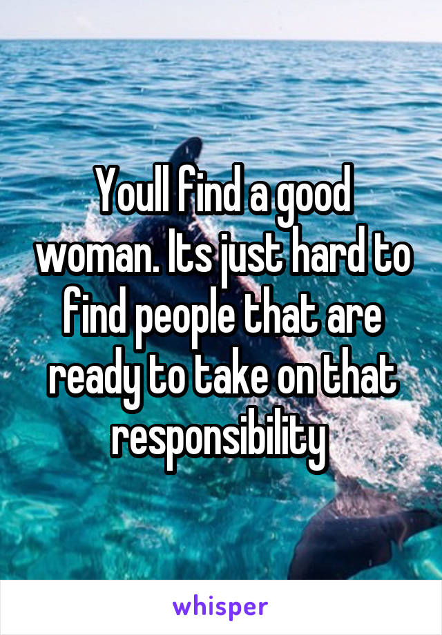 Youll find a good woman. Its just hard to find people that are ready to take on that responsibility 