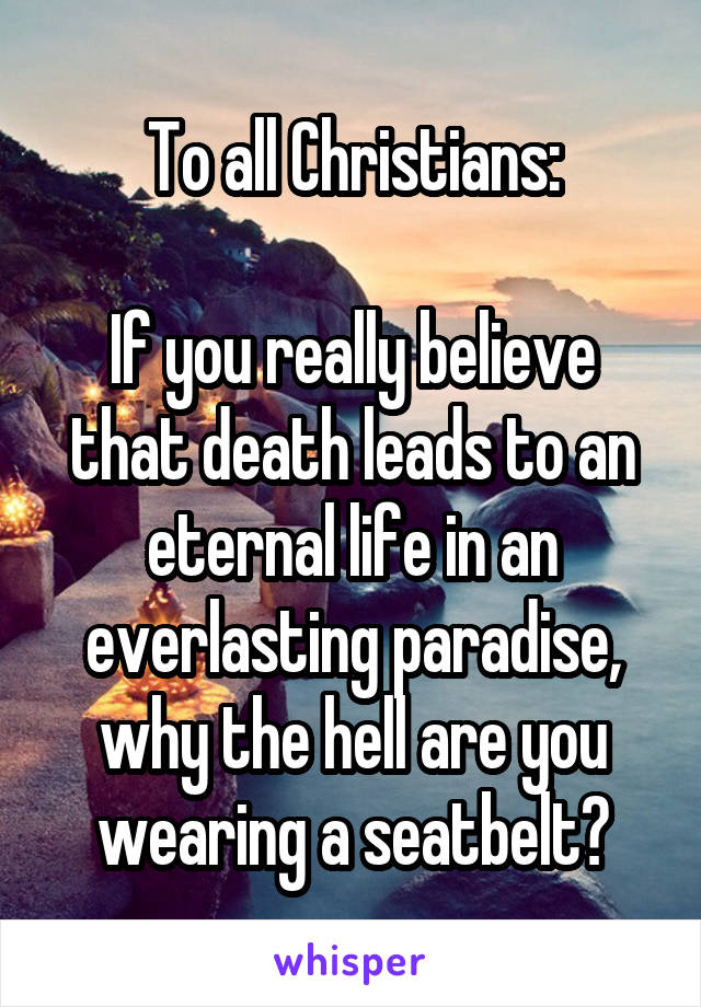 To all Christians:

If you really believe that death leads to an eternal life in an everlasting paradise,
why the hell are you wearing a seatbelt?