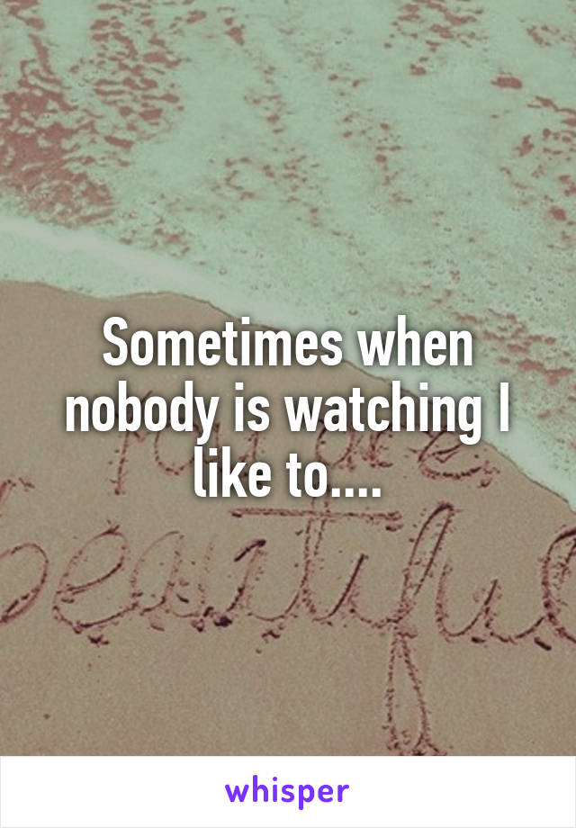 Sometimes when nobody is watching I like to....