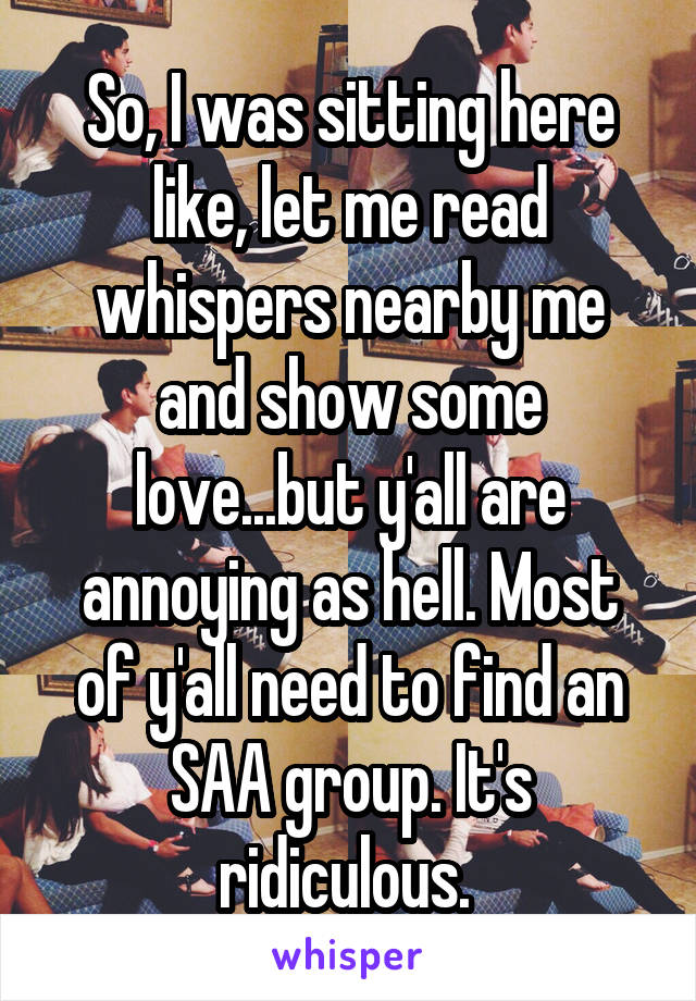 So, I was sitting here like, let me read whispers nearby me and show some love...but y'all are annoying as hell. Most of y'all need to find an SAA group. It's ridiculous. 