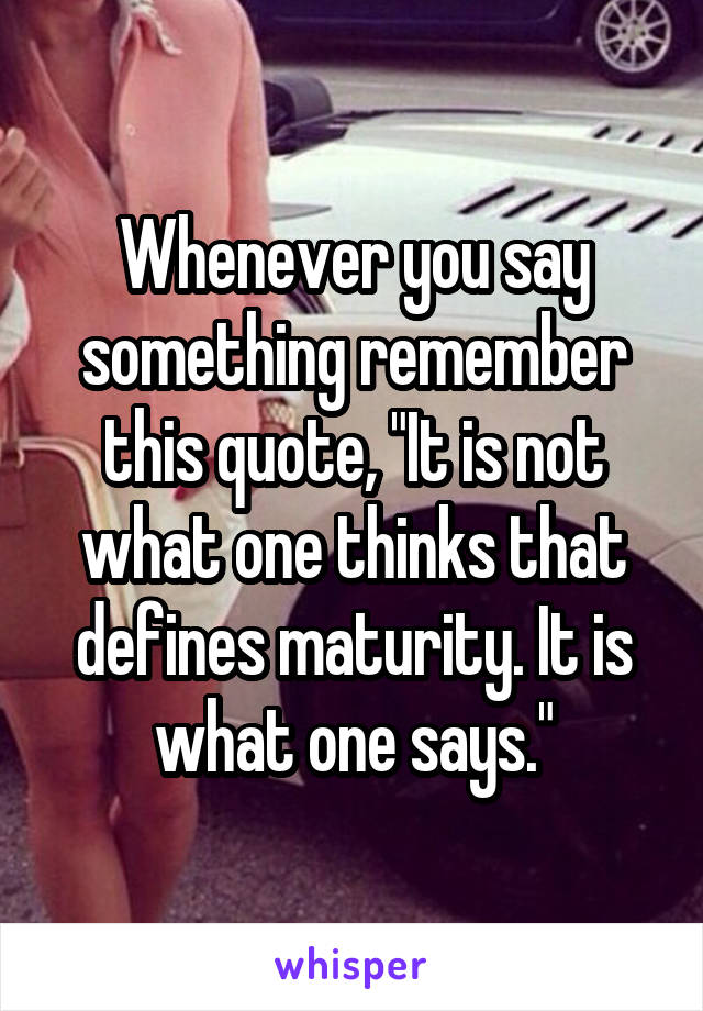 Whenever you say something remember this quote, "It is not what one thinks that defines maturity. It is what one says."