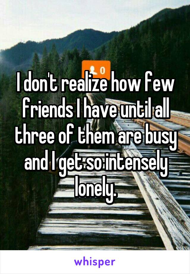 I don't realize how few friends I have until all three of them are busy and I get so intensely lonely.