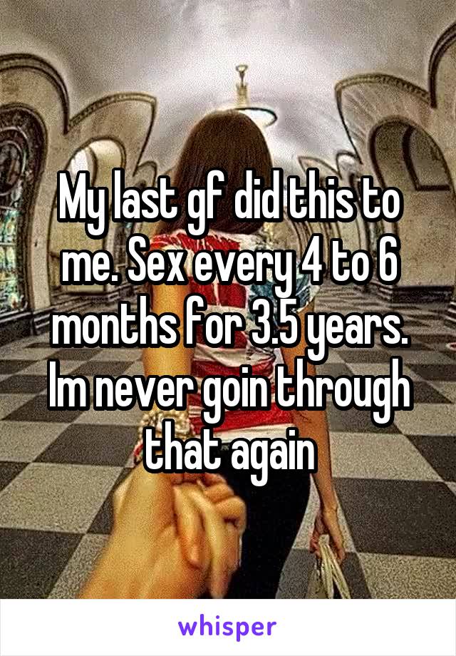 My last gf did this to me. Sex every 4 to 6 months for 3.5 years. Im never goin through that again