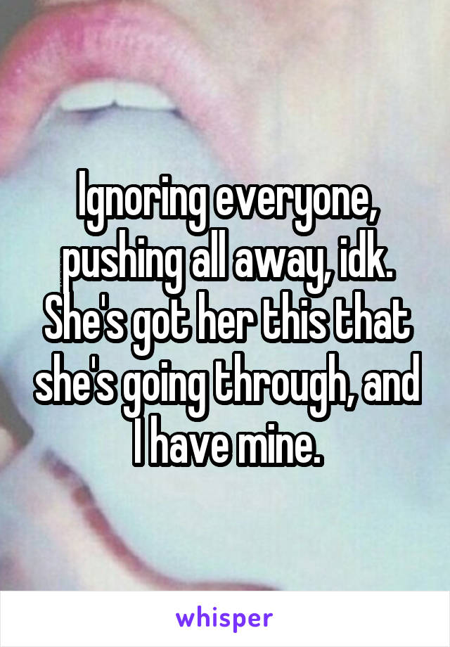 Ignoring everyone, pushing all away, idk. She's got her this that she's going through, and I have mine.