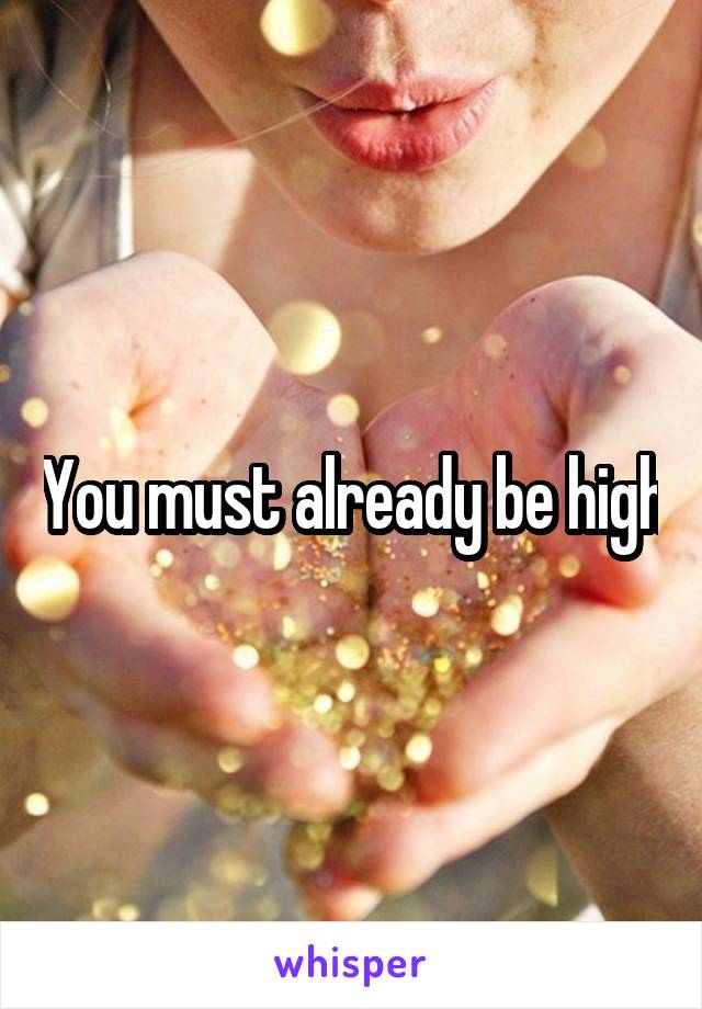 You must already be high