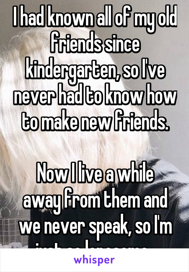 I had known all of my old friends since kindergarten, so I've never had to know how to make new friends.

Now I live a while away from them and we never speak, so I'm just so lonesome. 