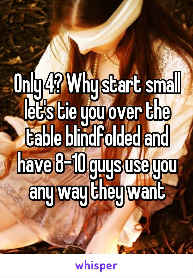 Only 4? Why start small let's tie you over the table blindfolded and have 8-10 guys use you any way they want