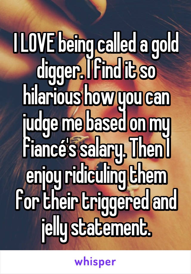 I LOVE being called a gold digger. I find it so hilarious how you can judge me based on my fiancé's salary. Then I enjoy ridiculing them for their triggered and jelly statement.