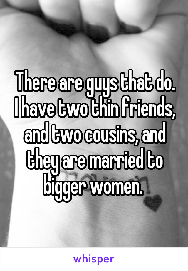 There are guys that do. I have two thin friends, and two cousins, and they are married to bigger women. 