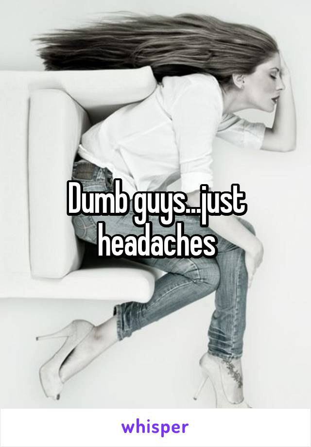 Dumb guys...just headaches