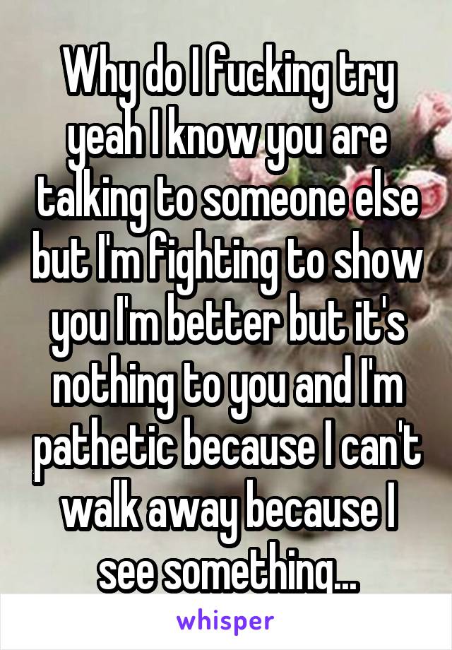 Why do I fucking try yeah I know you are talking to someone else but I'm fighting to show you I'm better but it's nothing to you and I'm pathetic because I can't walk away because I see something...