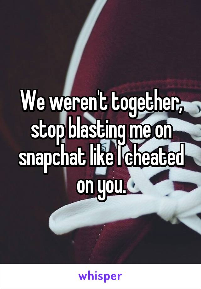 We weren't together, stop blasting me on snapchat like I cheated on you.