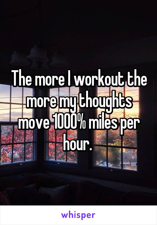 The more I workout the more my thoughts move 1000% miles per hour. 