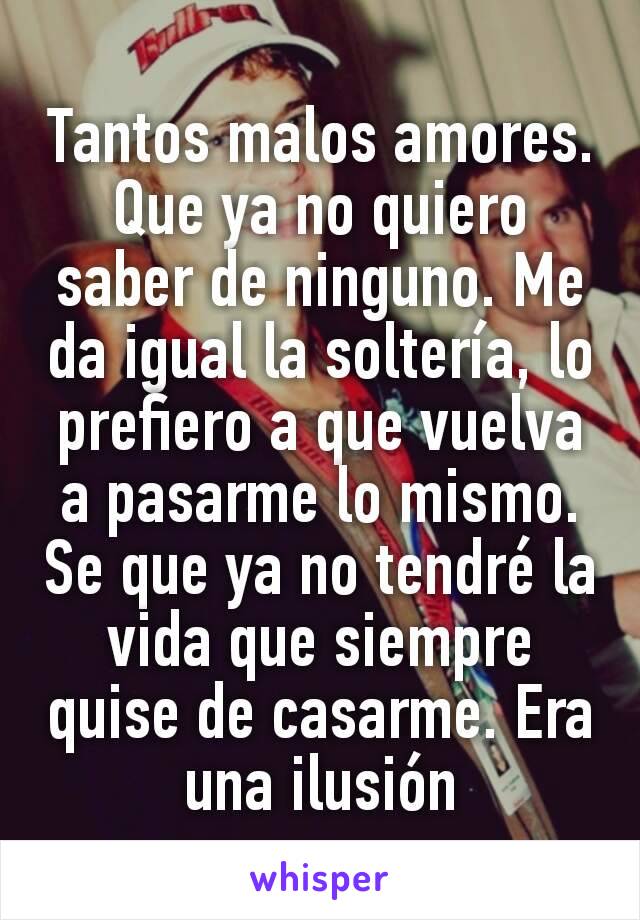 Tantos malos amores. Que ya no quiero saber de ninguno. Me da igual la soltería, lo prefiero a que vuelva a pasarme lo mismo. Se que ya no tendré la vida que siempre quise de casarme. Era una ilusión