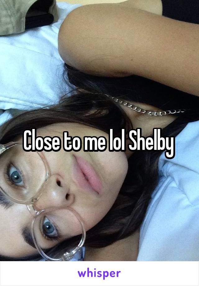 Close to me lol Shelby 