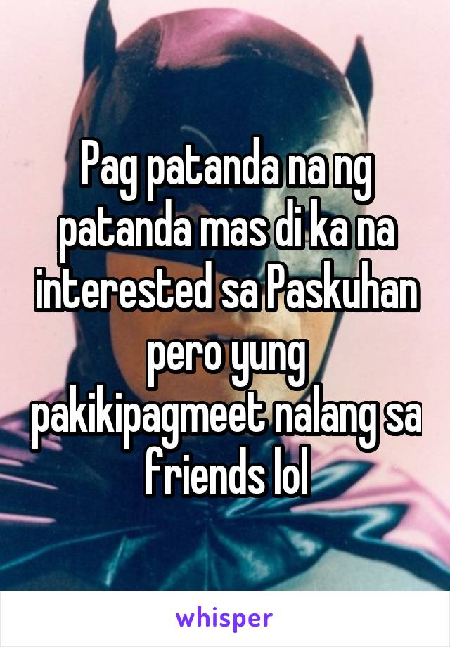 Pag patanda na ng patanda mas di ka na interested sa Paskuhan pero yung pakikipagmeet nalang sa friends lol