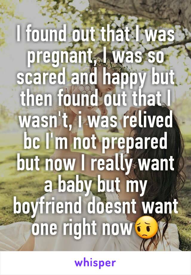 I found out that I was pregnant, I was so scared and happy but then found out that I wasn't, i was relived bc I'm not prepared but now I really want a baby but my boyfriend doesnt want one right now😔