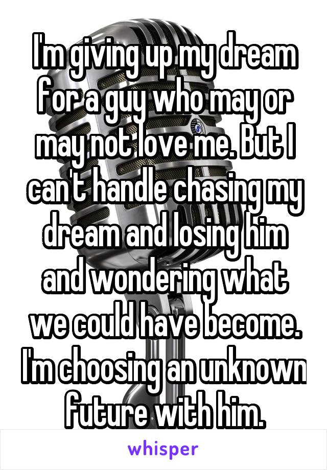 I'm giving up my dream for a guy who may or may not love me. But I can't handle chasing my dream and losing him and wondering what we could have become. I'm choosing an unknown future with him.